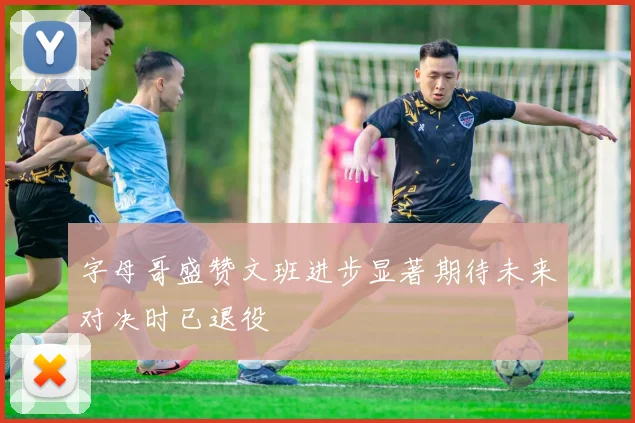 字母哥盛赞文班进步显著期待未来对决时已退役