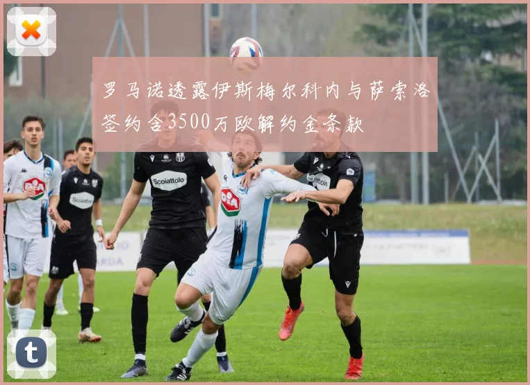 罗马诺透露伊斯梅尔科内与萨索洛签约含3500万欧解约金条款
