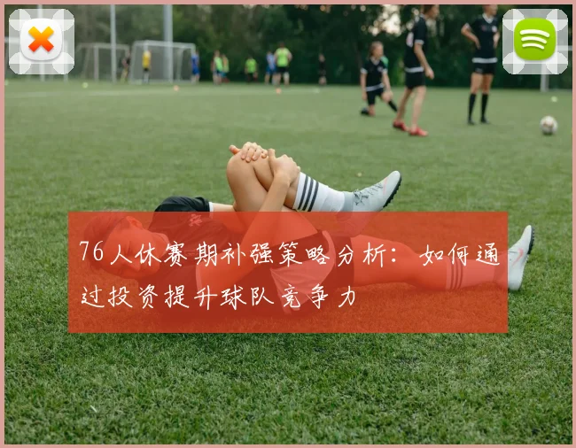 76人休赛期补强策略分析：如何通过投资提升球队竞争力