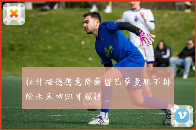 拉什福德愿意降薪留巴萨曼联不排除未来回归可能性