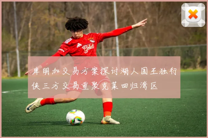 库明加交易方案探讨湖人国王独行侠三方交易重聚克莱回归湾区