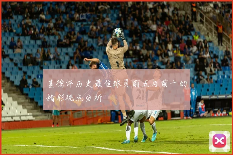 基德评历史最佳球员前五与前十的精彩观点分析