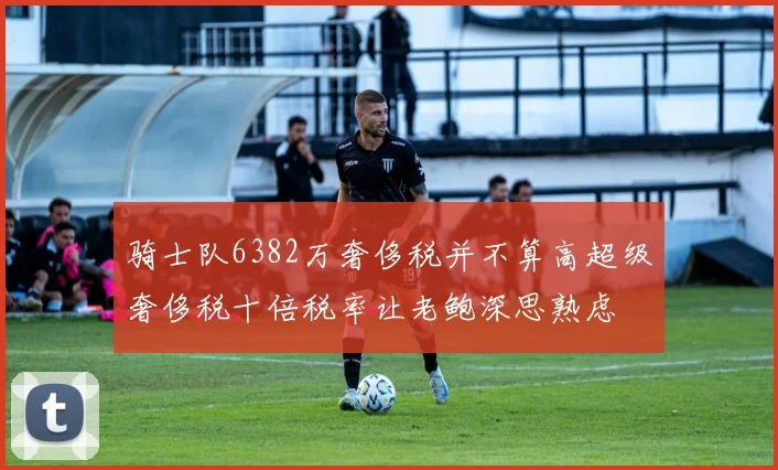 骑士队6382万奢侈税并不算高超级奢侈税十倍税率让老鲍深思熟虑