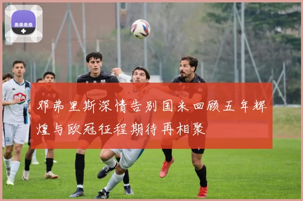邓弗里斯深情告别国米回顾五年辉煌与欧冠征程期待再相聚
