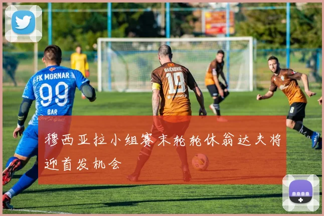 穆西亚拉小组赛末轮轮休翁达夫将迎首发机会