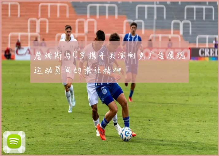 詹姆斯与C罗携手共演耐克广告展现运动员间的谦让精神