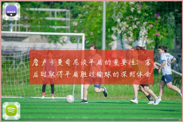 詹卢卡曼奇尼谈平局的重要性：落后时取得平局胜过输球的深刻体会