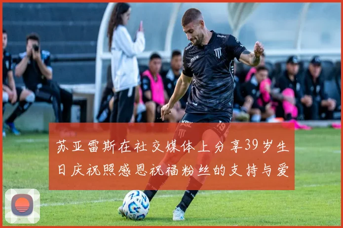 苏亚雷斯在社交媒体上分享39岁生日庆祝照感恩祝福粉丝的支持与爱护