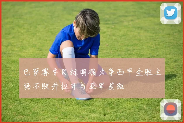 巴萨赛季目标明确力争西甲全胜主场不败并拉开与亚军差距