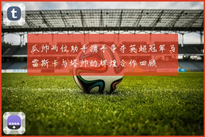 瓜帅两位助手携手争夺英超冠军马雷斯卡与塔帅的辉煌合作回顾