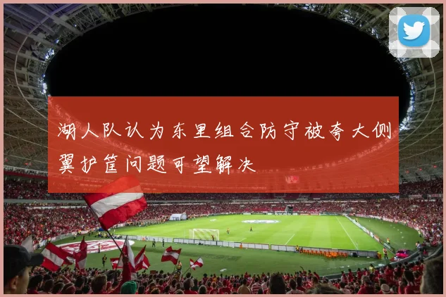 湖人队认为东里组合防守被夸大侧翼护筐问题可望解决