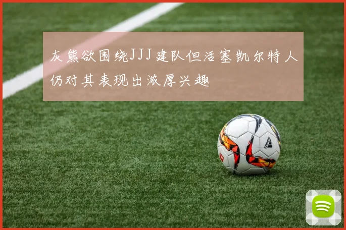 灰熊欲围绕JJJ建队但活塞凯尔特人仍对其表现出浓厚兴趣