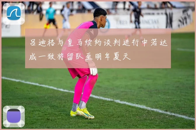吕迪格与皇马续约谈判进行中若达成一致将留队至明年夏天
