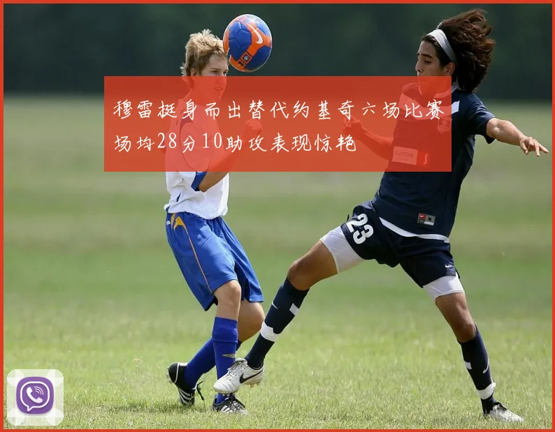 穆雷挺身而出替代约基奇六场比赛场均28分10助攻表现惊艳